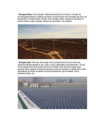 - Energía eólica. Es la energía cinética producida por el viento. A través de
los aerogeneradores o molinos de viento se aprovechan las corrientes de aire y se
transforman en electricidad. Dentro de la energía eólica, podemos encontrar la
eólica marina, cuyos parques eólicos se encuentran mar adentro.
- Energía solar. Este tipo de energía nos la proporciona el sol en forma de
radiación electromagnética (luz, calor y rayos ultravioleta principalmente). El uso
de la energía del sol se puede derivar en energía solar térmica (usada para
producir agua caliente de baja temperatura para uso sanitario y calefacción) solar
fotovoltaica (a través de placas de semiconductores que se alteran con la
radiación solar), etc.
 