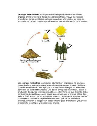 - Energía de la biomasa. Es la procedente del aprovechamiento de materia
orgánica animal y vegetal o de residuos agroindustriales. Incluye los residuos
procedentes de las actividades agrícolas, ganaderas y forestales, así como los
subproductos de las industrias agroalimentarias y de transformación de la madera.
Las energías renovables son recursos abundantes y limpios que no producen
gases de efecto invernadero ni otras emisiones dañinas para el medio ambiente
como las emisiones de CO2, algo que sí ocurre con las energías no renovables
como son los combustibles fósiles. Una de sus principales desventajas, es que la
producción de algunas energías renovables es intermitente ya que depende de las
condiciones climatológicas, como ocurre, por ejemplo, con la energía eólica. Con
todo, el IDAE apunta que por su carácter autóctono, este tipo de energías "verdes"
contribuyen a disminuir la dependencia de nuestro país de los suministros
externos, aminoran el riesgo de un abastecimiento poco diversificado y favorecen
el desarrollo tecnológico y la creación de empleo.
 