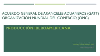 ACUERDO GENERAL DE ARANCELES ADUANEROS (GATT)
ORGANIZACIÓN MUNDIAL DEL COMERCIO (OMC)
PRODUCCIÓN IBEROAMERICANA
MARÍA JOSÉ HIGUERAS RUIZ
MHIGUER@UGR.ES
 