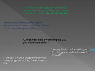 •To write in a text gatget Type the text
                  you want to appear in the box below
                  the title box. Then select Post & Publish.


•To see your web log, wait a few
moments, and then type in the address
you created for your web log.



                 •Check your blog by entering the URL
                 you have created for it

                                           The very first task after settling on a URL
                                           of a blogger would be to select a
                                           template
•You can link your blogger file to your
home page by making the address a
link.
 