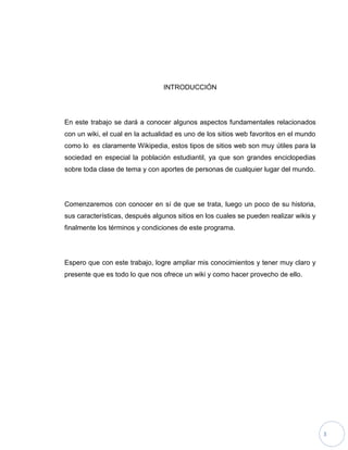 3
INTRODUCCIÓN
En este trabajo se dará a conocer algunos aspectos fundamentales relacionados
con un wiki, el cual en la actualidad es uno de los sitios web favoritos en el mundo
como lo es claramente Wikipedia, estos tipos de sitios web son muy útiles para la
sociedad en especial la población estudiantil, ya que son grandes enciclopedias
sobre toda clase de tema y con aportes de personas de cualquier lugar del mundo.
Comenzaremos con conocer en sí de que se trata, luego un poco de su historia,
sus características, después algunos sitios en los cuales se pueden realizar wikis y
finalmente los términos y condiciones de este programa.
Espero que con este trabajo, logre ampliar mis conocimientos y tener muy claro y
presente que es todo lo que nos ofrece un wiki y como hacer provecho de ello.
 