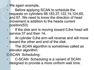  We again example,
 Before applying SCAN to schedule the
requests on cylinders 98,183,37,122,14,124,65,
and 67, We need to know the direction of head
movement is addition to the heads current
position(53)
 If the disk arm is moving toward 0,the head will
service 37 and then 14.
 At cylinder 0,the arm will reverse and will move
toward the other and end of the disk.
 The SCAN algorithm is sometimes called as
elevator algorithm.
C-SCAN Scheduling:
 C-SCAN Scheduling is a variant of SCAN
designed to provide a more uniform wait time.
 