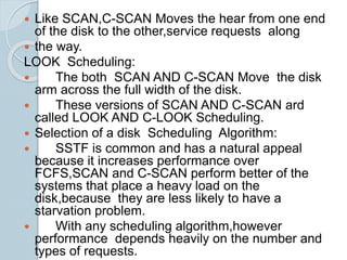  Like SCAN,C-SCAN Moves the hear from one end
of the disk to the other,service requests along
 the way.
LOOK Scheduling:
 The both SCAN AND C-SCAN Move the disk
arm across the full width of the disk.
 These versions of SCAN AND C-SCAN ard
called LOOK AND C-LOOK Scheduling.
 Selection of a disk Scheduling Algorithm:
 SSTF is common and has a natural appeal
because it increases performance over
FCFS,SCAN and C-SCAN perform better of the
systems that place a heavy load on the
disk,because they are less likely to have a
starvation problem.
 With any scheduling algorithm,however
performance depends heavily on the number and
types of requests.
 