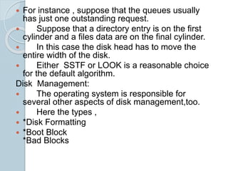  For instance , suppose that the queues usually
has just one outstanding request.
 Suppose that a directory entry is on the first
cylinder and a files data are on the final cylinder.
 In this case the disk head has to move the
entire width of the disk.
 Either SSTF or LOOK is a reasonable choice
for the default algorithm.
Disk Management:
 The operating system is responsible for
several other aspects of disk management,too.
 Here the types ,
 *Disk Formatting
 *Boot Block
*Bad Blocks
 