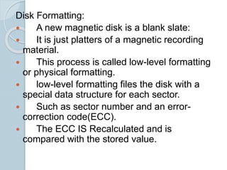 Disk Formatting:
 A new magnetic disk is a blank slate:
 It is just platters of a magnetic recording
material.
 This process is called low-level formatting
or physical formatting.
 low-level formatting files the disk with a
special data structure for each sector.
 Such as sector number and an error-
correction code(ECC).
 The ECC IS Recalculated and is
compared with the stored value.
 