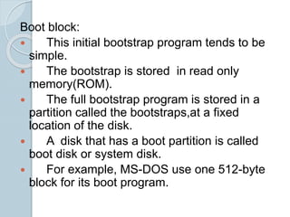 Boot block:
 This initial bootstrap program tends to be
simple.
 The bootstrap is stored in read only
memory(ROM).
 The full bootstrap program is stored in a
partition called the bootstraps,at a fixed
location of the disk.
 A disk that has a boot partition is called
boot disk or system disk.
 For example, MS-DOS use one 512-byte
block for its boot program.
 