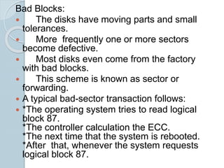 Bad Blocks:
 The disks have moving parts and small
tolerances.
 More frequently one or more sectors
become defective.
 Most disks even come from the factory
with bad blocks.
 This scheme is known as sector or
forwarding.
 A typical bad-sector transaction follows:
 *The operating system tries to read logical
block 87.
*The controller calculation the ECC.
*The next time that the system is rebooted.
*After that, whenever the system requests
logical block 87.
 