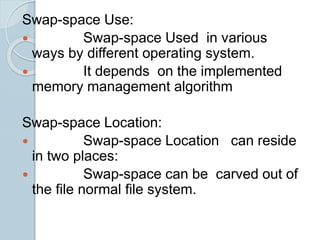 Swap-space Use:
 Swap-space Used in various
ways by different operating system.
 It depends on the implemented
memory management algorithm
Swap-space Location:
 Swap-space Location can reside
in two places:
 Swap-space can be carved out of
the file normal file system.
 