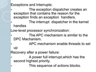 Exceptions and Interrupts:
 The exception dispatcher creates an
exception that contains the reason for the
exception finds an exception handlers.
 The interrupt dispatcher in the kernel
handles
Low-level processor synchronization:
 The APC mechanism is similar to the
DPC Machanism.
 APC mechanism enable threads to set
up
Recovery after a power failure:
 A power full interrupt,which has the
second highest priority.
 This sequence of actions blocks.
 