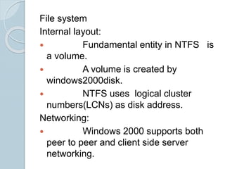 File system
Internal layout:
 Fundamental entity in NTFS is
a volume.
 A volume is created by
windows2000disk.
 NTFS uses logical cluster
numbers(LCNs) as disk address.
Networking:
 Windows 2000 supports both
peer to peer and client side server
networking.
 