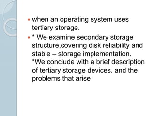  when an operating system uses
tertiary storage.
 * We examine secondary storage
structure,covering disk reliability and
stable – storage implementation.
*We conclude with a brief description
of tertiary storage devices, and the
problems that arise
 