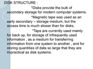 DISK STRUCTURE :
*Disks provide the bulk of
secondary storage for modern computer systems.
*Magnetic tape was used as an
early secondary – storage medium, but the
access time is much slower than for disks.
*Taps are currently used mainly
for back up, for storage of infrequently used
information , as a medium for transferring
information from one system to another , and for
storing quantities of data so large that they are
impractical as disk systems.
 
