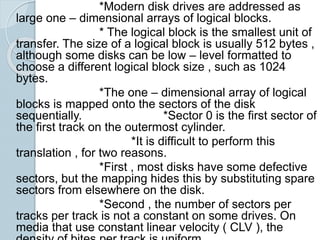 *Modern disk drives are addressed as
large one – dimensional arrays of logical blocks.
* The logical block is the smallest unit of
transfer. The size of a logical block is usually 512 bytes ,
although some disks can be low – level formatted to
choose a different logical block size , such as 1024
bytes.
*The one – dimensional array of logical
blocks is mapped onto the sectors of the disk
sequentially. *Sector 0 is the first sector of
the first track on the outermost cylinder.
*It is difficult to perform this
translation , for two reasons.
*First , most disks have some defective
sectors, but the mapping hides this by substituting spare
sectors from elsewhere on the disk.
*Second , the number of sectors per
tracks per track is not a constant on some drives. On
media that use constant linear velocity ( CLV ), the
 