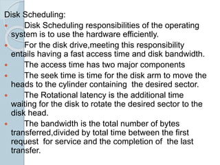 Disk Scheduling:
 Disk Scheduling responsibilities of the operating
system is to use the hardware efficiently.
 For the disk drive,meeting this responsibility
entails having a fast access time and disk bandwidth.
 The access time has two major components
 The seek time is time for the disk arm to move the
heads to the cylinder containing the desired sector.
 The Rotational latency is the additional time
waiting for the disk to rotate the desired sector to the
disk head.
 The bandwidth is the total number of bytes
transferred,divided by total time between the first
request for service and the completion of the last
transfer.
 