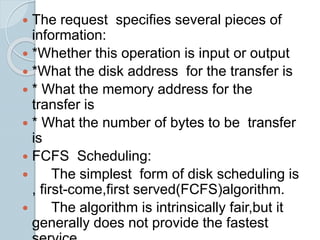  The request specifies several pieces of
information:
 *Whether this operation is input or output
 *What the disk address for the transfer is
 * What the memory address for the
transfer is
 * What the number of bytes to be transfer
is
 FCFS Scheduling:
 The simplest form of disk scheduling is
, first-come,first served(FCFS)algorithm.
 The algorithm is intrinsically fair,but it
generally does not provide the fastest
 
