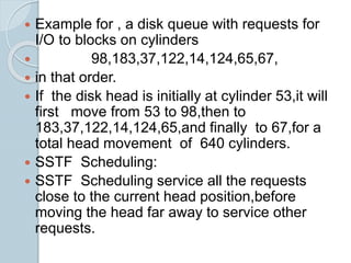  Example for , a disk queue with requests for
I/O to blocks on cylinders
 98,183,37,122,14,124,65,67,
 in that order.
 If the disk head is initially at cylinder 53,it will
first move from 53 to 98,then to
183,37,122,14,124,65,and finally to 67,for a
total head movement of 640 cylinders.
 SSTF Scheduling:
 SSTF Scheduling service all the requests
close to the current head position,before
moving the head far away to service other
requests.
 