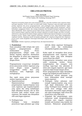 ORBITH VOL. 10 NO. 1 MARET 2014 : 37 – 42
37
ORGANISASI PROYEK
Oleh : Suwinardi
Staf Pengajar Jurusan Teknik Elektro Politeknik Negeri Semarang
Jl. Prof. Sudarto, SH, Tembalang, Semarang, 50275
Abstrak
Organisasi merupakan bagian dari suatu manajemen proyek, yang akan membuat suatu organisasi dapat
mencapai tujuannya. Proses ini akan tercermin pada struktur organisasi yang mencakup aspek-aspek
penting organisasi dan proses pengorganisasian, yaitu pembagian kerja, departementalisasi, bagan
organisasi formal, rantai perintah dan kesatuan perintah, tingkat-tingkat hirarki manajemen, saluran
komunikasi, penggunaan komite, dan rentang manajemen dan kelompok-kelompok informal yang tidak
dapat dihindarkan. Suatu organisasi proyek dapat berupa organisasi proyek murni. Organisasi proyek
murni terpisah dengan organisasi induk dan menjadi organisasi tersendiri dengan staf teknis tersendiri,
administrasi yang terpisah dan ikatan dengan organisasi induk berupa laporan kemajuan secara periodik
mengenai proyek. Namun untuk megatasi kelemahan organisasi proyek murni dapat menggunakan
organisasi matriks. Organisasi matrik merupakan gabungan dari organisasi fungsional dan organisasi
proyek murni untuk menghidari kekurangan-kekurangan yang ada dan merupakan jalan tengah dari
keduanya.
Kata kunci : Struktur organisasi, pembagian kerja, dan departementalisasi
1. Pendahuluan
Suatu perusahaan tidak terlepas dari suatu
kegiatan pengorganisasian dalam
melaksanakan proyek. Proses
pengorganisasian, sebagai suatu cara
dimana kegiatan organisasi dialokasikan
dan ditugaskan di antara para anggotanya
agar tujuan organisasi dapat tercapai
dengan efisien.
Pengorganisasian (organizing) merupakan
proses penyusunan struktur organisasi yang
sesuai dengan tujuan organisasi,
menggerakkan sumber daya yang
dimilikinya, serta lingkungan yang
melingkupinya.
Dua aspek utama proses penyusunan
struktur organisasi adalah:
a. Departementalisasi
Departementalisasi merupakan
pengelompokan kegiatan-kegiatan kerja
suatu organisasi agar kegiatan-kegiatan
yang sejenis dan saling berhubungan
dapat dikerjakan bersama. Hal ini akan
tercermin pada struktur formal suatu
organisasi, dan tampak atau ditunjukkan
oleh suatu bagan organisasi.
b. Pembagian kerja
Pembagian kerja merupakan
pemerincian tugas pekerjaan agar setiap
individu dalam organisasi bertanggung
jawab untuk dan melaksanakan
sekumpulan kegiatan yang terbatas.
Kedua aspek ini merupakan dasar proses
pengorganisasian suatu organisasi untuk
mencapai tujuan yang telah ditetapkan
secara efisien dan efektif.
Pengorganisasian merupakan suatu proses
untuk merancang struktur formal,
mengelompokan dan mengatur serta
membagi tugas-tugas atau pekerjaan di
antara para anggota organisasi, agar tujuan
organisasi dapat dicapai dengan efisien.
Proses pengorganisasian dapat ditunjukkan
dengan tiga langkah prosedur berikut ini:
a. Pemerincian seluruh pekerjaan yang
harus dilaksanakan untuk mencapai
tujuan organisasi
b. Pembagian beban pekerjaan total
menjadi kegiatan-kegiatan yang secara
logik dapat dilaksanakan oleh satu
orang. Pembagian kerja sebaiknya tidak
terlalu berat sehingga tidak dapat
diselesaikan, atau terlalu ringan sehingga
ada waktu menganggur, tidak efisien dan
terjadi biaya yang tidak perlu.
c. Pengadaan dan pengembangan suatu
mekanisme untuk mengkoordinasikan
pekerjaan para anggota organisasi
menjadi satu kesatuan yang terpadu dan
harmonis. Mekanisme pengkoordinasi
 