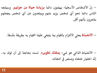 -
ّ
‫ن‬‫إ‬
‫األشخاص‬
‫األسخياء‬
‫يهتمون‬
‫دائما‬
‫بزيادة‬
‫حياة‬
‫من‬
‫حوهلم‬
.
‫وسيتجه‬
‫الناس‬
‫دائما‬
‫حنو‬
‫أي‬
‫شخص‬
‫يزيد‬
‫منهم‬
‫ويبتعدون‬
‫عن‬
‫أي‬
‫شخص‬
‫جيعلهم‬
‫يشعرون‬
‫بأنهم‬
‫أقل‬
.
-
‫االنضباط‬
‫يعين‬
‫االلتزام‬
‫بالقيام‬
‫مبا‬
‫ينبغي‬
‫علينا‬
‫القيام‬
‫به‬
‫بط‬
‫ريقة‬
‫ّسقة‬
‫ت‬‫م‬
.
-
‫االنضباط‬
‫الذاتي‬
‫هو‬
‫شيء‬
‫ميكنك‬
‫تطويره‬
.
‫لست‬
‫حباجة‬
‫إىل‬
‫أن‬
‫تولد‬
،‫به‬
‫ّه‬
‫ن‬‫إ‬
‫اختيار‬
‫تتخذه‬
‫وتستمر‬
‫يف‬
‫اختاذه‬
.
11
 