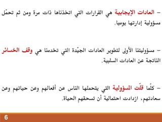 -
‫العادات‬
‫اإلجيابية‬
‫هي‬
‫القرارات‬
‫اليت‬
‫اختذناها‬
‫ذات‬
‫مرة‬
‫ومن‬
‫ثم‬
‫ّل‬
‫م‬‫حت‬
‫مسؤولية‬
‫إدارتها‬
‫يوميا‬
.
-
‫مسؤوليتنا‬
‫األوىل‬
‫لتطوير‬
‫العادات‬
‫ّدة‬
‫ي‬‫اجل‬
‫اليت‬
‫ختدمنا‬
‫هي‬
‫وقف‬
‫اخل‬
‫سائر‬
‫الناجتة‬
‫عن‬
‫العادات‬
‫السلبية‬
.
-
‫ّما‬‫ل‬‫ك‬
‫ّت‬‫ل‬‫ق‬
‫املسؤولية‬
‫اليت‬
‫يتحملها‬
‫الناس‬
‫عن‬
‫أفعاهلم‬
‫وعن‬
‫حياتهم‬
‫و‬
‫عن‬
،‫سعادتهم‬
‫ازدادت‬
‫احتمالية‬
‫أن‬
‫تسحقهم‬
‫احلياة‬
.
6
 