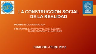 LA CONSTRUCCION SOCIAL
DE LA REALIDAD
DOCENTE: HECTOR ROMERO ALVA
INTEGRANTES: BARRERA RAFAEL, SUSY ELIZABETH
FLORES RODRIGUEZ, ALLISON YANIRA

HUACHO- PERU 2013

 