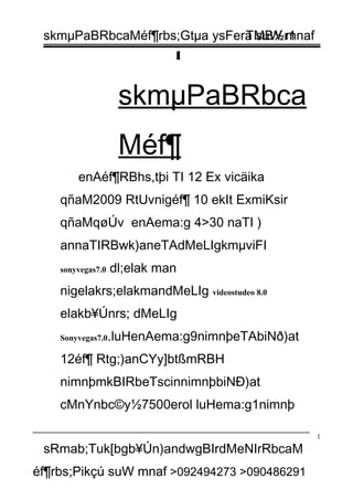 skmµPaBRbcaMéf¶rbs;Gtµa ysFera suW mnaf
1
skmµPaBRbca
Méf¶
enAéf¶RBhs,tþi TI 12 Ex vicäika
qñaM2009 RtUvnigéf¶ 10 ekIt ExmiKsir
qñaMqøÚv enAema:g 4>30 naTI )
annaTIRBwk)aneTAdMeLIgkmµviFI
sonyvegas7.0 dl;elak man
nigelakrs;elakmandMeLIg videostudeo 8.0
elakb¥Únrs; dMeLIg
Sonyvegas7.0.luHenAema:g9nimnþeTAbiNð)at
12éf¶ Rtg;)anCYy]btßmRBH
nimnþmkBIRbeTscinnimnþbiNÐ)at
cMnYnbc©y½7500erol luHema:g1nimnþ
sRmab;Tuk[bgb¥Ún)andwgBIrdMeNIrRbcaM
éf¶rbs;Pikçú suW mnaf >092494273 >090486291
1
TMB½r1
 