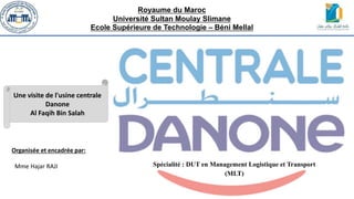 Royaume du Maroc
Université Sultan Moulay Slimane
Ecole Supérieure de Technologie – Béni Mellal
Spécialité : DUT en Management Logistique et Transport
(MLT)
Une visite de l'usine centrale
Danone
Al Faqih Bin Salah
Organisée et encadrée par:
Mme Hajar RAJI
 