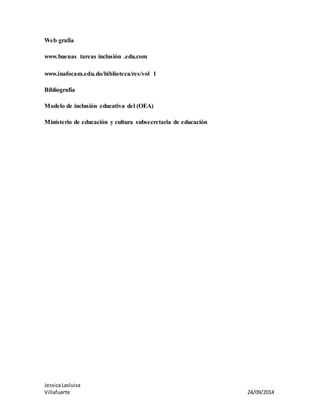 Web grafía 
www.buenas tareas inclusión .edu.com 
www.inafocam.edu.do/biblioteca/res/vol 1 
Bibliografía 
Modelo de inclusión educativa del (OEA) 
Ministerio de educación y cultura subsecretaria de educación 
Jessica Lasluisa 
Villafuerte 24/09/2014 
