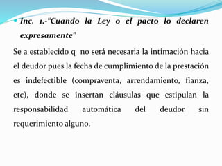  Inc. 1.-“Cuando la Ley o el pacto lo declaren
expresamente”
Se a establecido q no será necesaria la intimación hacia
el deudor pues la fecha de cumplimiento de la prestación
es indefectible (compraventa, arrendamiento, fianza,
etc), donde se insertan cláusulas que estipulan la
responsabilidad automática del deudor sin
requerimiento alguno.
 