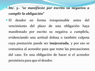  Inc. 3.- “se manifieste por escrito su negativa a
cumplir la obligación”
 El deudor en forma irresponsable antes del
vencimiento del plazo de una obligación haya
manifestado por escrito su negativa a cumplirla,
evidenciando una actitud dolosa o también culposa
cuya prestación puede ser inejecutada, y por eso se
comunica al acreedor para que tome las precauciones
del caso. En una obligación de hacer si el acreedor
persistiera para que el deudor.
 