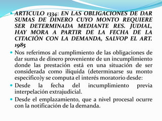  ARTICULO 1334: EN LAS OBLIGACIONES DE DAR
SUMAS DE DINERO CUYO MONTO REQUIERE
SER DETERMINADA MEDIANTE RES. JUDIAL,
HAY MORA A PARTIR DE LA FECHA DE LA
CITACIÓN CON LA DEMANDA, SALVOP EL ART.
1985
 Nos referimos al cumplimiento de las obligaciones de
dar suma de dinero proveniente de un incumplimiento
donde las prestación está en una situación de ser
considerada como ilíquida (determinarse su monto
especifico)y se computa el interés moratorio desde:
 Desde la fecha del incumplimiento previa
interpelación extrajudicial.
 Desde el emplazamiento, que a nivel procesal ocurre
con la notificación de la demanda.
 