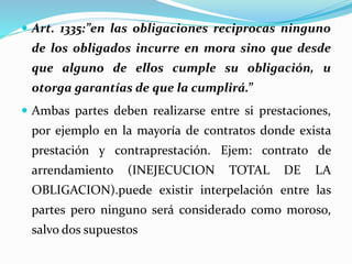  Art. 1335:”en las obligaciones reciprocas ninguno
de los obligados incurre en mora sino que desde
que alguno de ellos cumple su obligación, u
otorga garantías de que la cumplirá.”
 Ambas partes deben realizarse entre si prestaciones,
por ejemplo en la mayoría de contratos donde exista
prestación y contraprestación. Ejem: contrato de
arrendamiento (INEJECUCION TOTAL DE LA
OBLIGACION).puede existir interpelación entre las
partes pero ninguno será considerado como moroso,
salvo dos supuestos
 