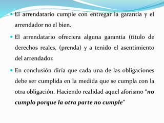  El arrendatario cumple con entregar la garantía y el
arrendador no el bien.
 El arrendatario ofreciera alguna garantía (título de
derechos reales, (prenda) y a tenido el asentimiento
del arrendador.
 En conclusión diría que cada una de las obligaciones
debe ser cumplida en la medida que se cumpla con la
otra obligación. Haciendo realidad aquel aforismo “no
cumplo porque la otra parte no cumple”
 