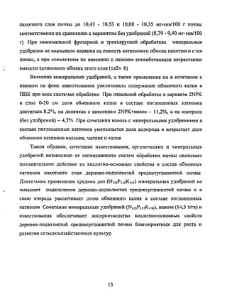 пахотного слоя почвы до 10,43 - 10,53 и 10,08 - 10,35 мг-экв/100 г почвы
соответственно по сравнению с вариантом без удобрений (8,79 - 9,40 мг-экв/100
г) При минимальной фрезерной и трехъярусной обработках минеральные
удобрения не оказывали влияния на емкость катионного обмена пахотного стая
почвы, а при совместном их внесении с навозом способствовали возрастанию
емкости катионного обмена этого слоя (табл 8)
Внесение минеральных удобрений, а также применение их в сочетании с
навозом на фоне известкования увеличивало содержание обменного калия в
ГОЖ при всех системах обработки При отвальной обработке в варианте 2NPK
в слое 0-20 см доля обменного калия в составе поглощенных катионов
достигала 8,2%, на делянках с внесением 2МРК+навоз - 11,2%, а на контроле
(без удобрений) - 4,7% При сочетании навоза с минеральными удобрениями в
составе поглощенных катионов уменьшается доля водорода и возрастает доля
обменных катионов кальция, магния и калия
Таким образом, сочетание известкования, органических и минеральных
удобрений независимо от интенсивности систем обработки почвы оказывает
положительное действие на кислотно-основные свойства и состав обменных
катионов пахотного слоя дерново-подзолистой среднесуглинистой почвы
Длитечьное применение средних доз (NmPiuK-m) минеральных удобрений не
вызывает подкисление дерново-подзолистой среднесуглинистой почвы и в
свою очередь увеличивает долю обменного калия в составе поглощенных
катионов Сочетание минеральных удобрений (Ni^PinKios). навоза (14,5 т/га) и
известкования обеспечивает воспроизводство кислотно-основных свойств
дерново-подзотастой среднесуглинистой почвы благоприятных для роста и
развития сечьскохозяйственных культур
13
Copyright ОАО «ЦКБ «БИБКОМ» & ООО «Aгентство Kнига-Cервис»
 