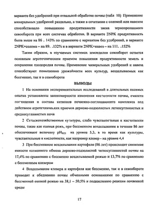 варианте без удобрений при отвальной обработке почвы (табл 10) Применение
минеральных удобрений раздельно, а также в сочетании с соломой или навозом
способствовало повышению продуктивности звена зернопропашного
севооборота при всех системах обработки. В варианте 2NPK продуктивность
была выше на 86 . 143% по сравнению с вариантом без удобрений, в варианте
2ЫРК+солома - на 89. . 132% и в варианте 2ЫРК+навоз- на 111. . 152%
Таким образом, в изучаемых системах земледелия севооборот остается
основным агротехническим приемом повышения продуктивности земель и
сохранения плодородия почвы. Применение минеральных удобрений и навоза
способствуют повышению урожайности всех культур, возделываемых как
бессменно, так и в севообороте
ВЫВОДЫ
1 На основании экспериментальных исследований в длительных полевых
опытах установлены закономерности изменения кистотности почвы, емкости
поглощения и состава катионов почвенно-поглощаюшего комплекса под
действием агротехнических приемов дерново-подзолистых легкосуглинистых и
среднесуглинистых почв
2 Сечьскохозяйственные кучьтуры, слабо чувствитетьные к кистотности
почвы, такие как озимая рожь, при бессменном возделывании в течение 86 лет
обеспечивают величину рНка н а
уровне 5,3, в то время как культуры,
чувствительные к кислотности, как например клевер - на уровне 4,4
3 При бессменном возделывании картофеля (86 лет) происходит снижение
емкости катионного обмена дерново-подзолистой тегкосуглинистой почвы на
17,4% по сравнению с бессменно возделываемой рожью и 13,7% по сравнению
с бессменным клевером
4 Возделывание клевера и картофеля как бессменно, так и в севообороте
приводит к обеднению почвы обменными основаниями по сравнению с
бессменной озимой рожью на 38,1 - 50,5% и подкислению реакции почвенной
среды
17
Copyright ОАО «ЦКБ «БИБКОМ» & ООО «Aгентство Kнига-Cервис»
 