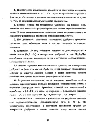 5. Периодическое известкование способствует увеличению содержания
обменных кальция и магния в 1,5 - 2 и 2 - 3 раза посравнению с вариантами
без извести, обеспечивает степень насыщенности почв основаниями науровне
71 -79%, но невлияет на емкость катионногообменапочвы.
6. Влияние средних доз минеральных удобрений на реакцию среды
пахотного слоя зависит от гранулометрического состава дерново-подзолистой
почвы. Нафоне известкования они подкисляют легкосуглинистые почвы и не
.оказывают отрицательного действия насреднесуглинистые почвы.
7. При длительном применении минеральных удобрений происходит
увеличение доли обменного калия в составе почвенно-поглощающего
комплекса.
8. Длительное (29 лет) совместное внесение на дерново-подзолистых
почвах навоза (14,5 т/га) и минеральных удобрений в дозе NiuPmKios
способствует снижению кислотности почвы и улучшению состава почвенно-
поглощающего комплекса.
9. Сочетание периодического известкования, органических иминеральных
удобрений на фоне всех систем обработки почвы оказывает положительное
действие на кислотно-основные свойства и состав обменных катионов
пахотного слоя дерново-подзолистой среднесуглинистой почвы.
10. В условиях интенсивных систем земледелия севооборот остаётся
основным агротехническим приемом повышения продуктивности земель и
сохранения плодородия почвы. Урожайность озимой ржи, возделываемой в
севообороте, в 1,5...2,9 раза выше по сравнению с бессменными посевами,
ячменя- 1,4...3,7раза, картофеля- 1,6.:. 1,7 иклевера- 1,2...1,9 раза.
11. В многолетнем полевом опыте установлено, чтоуглубление пахотного
слоя дерново-подзолистых среднесуглинистых почв до 40 см при
периодическом известковании и ежегодном применении средних доз
минеральных удобрений и навоза повышает продуктивность полевых
18
Copyright ОАО «ЦКБ «БИБКОМ» & ООО «Aгентство Kнига-Cервис»
 