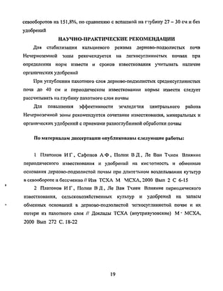 севооборотов на 151,8%, посравнению с вспашкой напубину 27 - 30 сми без
удобрений
НАУЧНО-ПРАКТИЧЕСКИЕ РЕКОМЕНДАЦИИ
Для стабилизации кальциевого режима дерново-подзолистых почв
Нечерноземной зоны рекомендуется на легкосуглинистых почвах при
определении норм извести и сроков известкования учитывать наличие
органических удобрений
При углублении пахотного слоя дерново-подзолистых среднесуглинистых
почв до 40 см и периодическом известковании нормы извести следует
рассчитывать наглубину пахотного слоя почвы
Для повышения эффективности земледетая центрального района
Нечерноземной зоны рекомендуется сочетание известкования, минеральных и
органических удобрений с приемами разноглубинной обработки почвы
По материалам диссертации опубликованы следующие работы:
1 Платонов ИГ, Сафонов А Ф, Полин ВД , Ле Ван Тчиен Влияние
периодического известкования и удобрений на кистотность и обменные
основания дерново-подзолистой почвы при длитечьном возделывании кучьтур
в севообороте ибессменно//Изв ТСХА М МСХА, 2000 Вып 2 С 6-15
2 Платонов ИГ, Полин ВД, Ле Ван Тхиен Влияние периодического
известкования, сельскохозяйственных культур и удобрений на запасы
обменных оснований в дерново-подзолистой чегкосуглинистой почве и их
потери из пахотного слоя // Доклады ТСХА (внутривузовские) М•МСХА,
2000 Вып 272 С. 18-22
19
Copyright ОАО «ЦКБ «БИБКОМ» & ООО «Aгентство Kнига-Cервис»
 