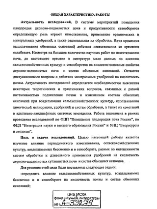 ОБЩАЯХАРАКТЕРИСТИКА РАБОТЫ
Актуальность исследований. В системе мероприятий повышения
плодородия дерново-подзолистых почв и продуктивности севооборотов
определяющую роль играют известкование, применение органических и
минеральных удобрений, а также рациональная их обработка. Из-за процессов
выщелачивания обменных оснований действие известкования со временем
ослабевает. Несмотря на большое количество научных работ по известкованию
почв, до настоящего времени в литературе мало данных по влиянию
сельскохозяйственных культур и севооборотов на кислотно-основные свойства
дерново-подзолистых почв и состав обменных оснований. Остаются
дискуссионными вопросы о действии минеральных удобрений на кислотность
почвы. Актуальность исследований определяется необходимостью выяснения
некоторых теоретических и практических вопросов, связанных с разной
интенсивностью . подкисления почвы и изменением состава обменных
оснований при возделывании сельскохозяйственных культур, • использовании
химической мелиорации, удобрений и систем обработки, а также их сочетаний
в адаптивно-ландшафтных системах земледелия. Работа выполнена в рамках
проведения исследований по ФЦП "Повышение плодородия почв России", по
ФЦП "Интеграция науки и высшего образования России" и УНЦ "Биоресурсы
и экология".
Цель и задачи исследований. Целью настоящей работы является
изучение влияния периодического известкования, сельскохозяйственных
культур, возделываемых бессменно и в севообороте, разных по интенсивности
систем обработки и длительного применения удобрений на кислотность
дерново-подзолистых суглинистых почв и состав обменных катионов.
Для решения этой цели были поставлены следующие задачи:
-определить влияние сельскохозяйственных культур, возделываемых
бессменно и в севообороте на кислотность почвы и состав обменных
оснований;
ЦНБ^СХА
литературы
Copyright ОАО «ЦКБ «БИБКОМ» & ООО «Aгентство Kнига-Cервис»
 