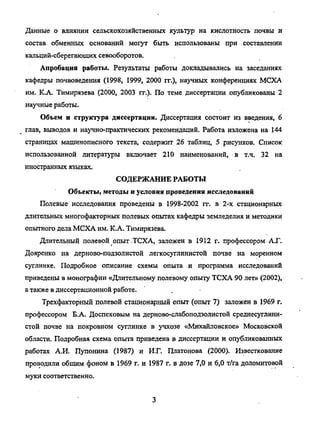 Данные о влиянии сельскохозяйственных культур на кислотность почвы и
состав обменных оснований могут быть использованы при составлении
кальций-сберегающих севооборотов.
Апробация работы. Результаты работы докладывались на заседаниях
кафедры почвоведения (1998, 1999, 2000 гг.), научных конференциях МСХА
им. К.А. Тимирязева (2000, 2003 гг.). По теме диссертации опубликованы 2
научные работы.
Объем и структура диссертации. Диссертация состоит из введения, 6
глав, выводов и научно-практических рекомендаций. Работа изложена на 144
страницах машинописного текста, содержит 26 таблиц, 5 рисунков. Список
использованной литературы включает 210 наименований, в т.ч. 32 на
иностранных языках.
СОДЕРЖАНИЕ РАБОТЫ
Объекты, методы и условия проведения исследований
Полевые исследования проведены в 1998-2002 гг. в 2-х стационарных
длительных многофакторных полевых опытах кафедры земледелия и методики
опытного дела МСХА им. К.А. Тимирязева.
Длительный полевой опыт .ТСХА, заложен в 1912 г. профессором АХ.
Дояренко на дерново-подзолистой легкосуглинистой почве на моренном
суглинке. Подробное описание схемы опыта и программа исследований
приведены в монографии «Длительному полевому опыту ТСХА 90 лет» (2002),
а также в диссертационной работе.
Трехфакторный полевой стационарный опыт (опыт 7) заложен в 1969 г.
профессором Б.А. Доспеховым на дерново-слабоподзолистой среднесуглини-
стой почве на покровном суглинке в учхозе «Михайловское» Московской
области. Подробная схема опыта приведена в диссертации и опубликованных
работах А.И. Пупонина (1987) и И.Г. Платонова (2000). Известкование
проводили общим фоном в 1969 г. и 1987 г. в дозе 7,0 и 6,0 т/га доломитовой
муки соответственно.
Copyright ОАО «ЦКБ «БИБКОМ» & ООО «Aгентство Kнига-Cервис»
 