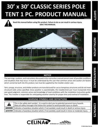 30’ x 30’ CLASSIC SERIES POLE 
TENT 1 PC. PRODUCT MANUAL 
Read this manual before using this product. Failure to do so can result in serious injury. 
ver.20130725 
© 2013 Celina Tent Inc. 
SAVE THIS MANUAL 
NOTICE 
The warnings, cautions, and instructions discussed in this instruction manual cannot cover all possible conditions 
and situations that may occur. It must be understood by the user that common sense and caution are factors 
which cannot be built into this product, but must be supplied by the installer and/or user. 
Tent, canopy, structure, and shelter products are manufactured for use as temporary structures and do not meet 
structural code unless specified. Since weather is unpredictable, the installer/end user must incorporate their 
own good judgment, common sense and knowledge of local conditions with the installation instruction guide-lines. 
The installer is responsible for anticipating weather severity for proper time and method of installation. 
WARNING SYMBOLS AND DEFINITIONS 
This is the safety alert symbol. It is used to alert you to potential personal injury hazards. 
Obey all safety messages that follow this symbol to avoid possible injury or death. 
Indicates a hazardous situation which, if not avoided, could result in death or serious injury. 
Indicates a hazardous situation which, if not avoided, could result in minor or moderate injury. 
A Division of 
SAFETY INSTALLATION MAINTENANCE CONTACTS 
 