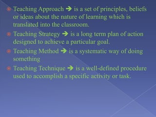  Teaching Approach  is a set of principles, beliefs
or ideas about the nature of learning which is
translated into the classroom.
 Teaching Strategy  is a long term plan of action
designed to achieve a particular goal.
 Teaching Method  is a systematic way of doing
something
 Teaching Technique  is a well-defined procedure
used to accomplish a specific activity or task.
 