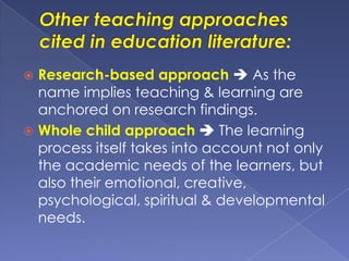  Research-based approach  As the
name implies teaching & learning are
anchored on research findings.
 Whole child approach  The learning
process itself takes into account not only
the academic needs of the learners, but
also their emotional, creative,
psychological, spiritual & developmental
needs.
 