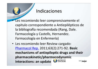 Indicaciones
• Les recomiendo leer comprensivamente el
capitulo correspondiente a Antiepilépticos de
la bibliografía recomendada (Rang, Dale.
Farmacología y Castells, Hernandez.Farmacología y Castells, Hernandez.
Farmacología en Enfermería)
• Les recomiendo leer Review cargado:
Pharmacol Rep. 2011;63(2):271-92. Basic
mechanisms of antiepileptic drugs and their
pharmacokinetic/pharmacodynamic
interactions: an update
• .
 