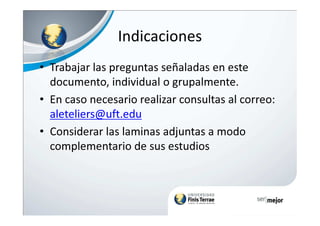 Indicaciones
• Trabajar las preguntas señaladas en este
documento, individual o grupalmente.
• En caso necesario realizar consultas al correo:
aleteliers@uft.edualeteliers@uft.edu
• Considerar las laminas adjuntas a modo
complementario de sus estudios
 