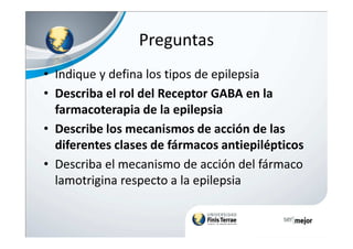 Preguntas
• Indique y defina los tipos de epilepsia
• Describa el rol del Receptor GABA en la
farmacoterapia de la epilepsia
• Describe los mecanismos de acción de las• Describe los mecanismos de acción de las
diferentes clases de fármacos antiepilépticos
• Describa el mecanismo de acción del fármaco
lamotrigina respecto a la epilepsia
 