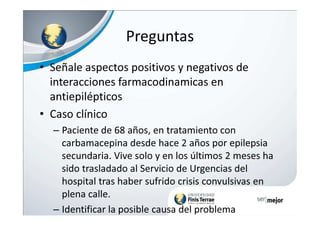 Preguntas
• Señale aspectos positivos y negativos de
interacciones farmacodinamicas en
antiepilépticos
• Caso clínico• Caso clínico
– Paciente de 68 años, en tratamiento con
carbamacepina desde hace 2 años por epilepsia
secundaria. Vive solo y en los últimos 2 meses ha
sido trasladado al Servicio de Urgencias del
hospital tras haber sufrido crisis convulsivas en
plena calle.
– Identificar la posible causa del problema
 