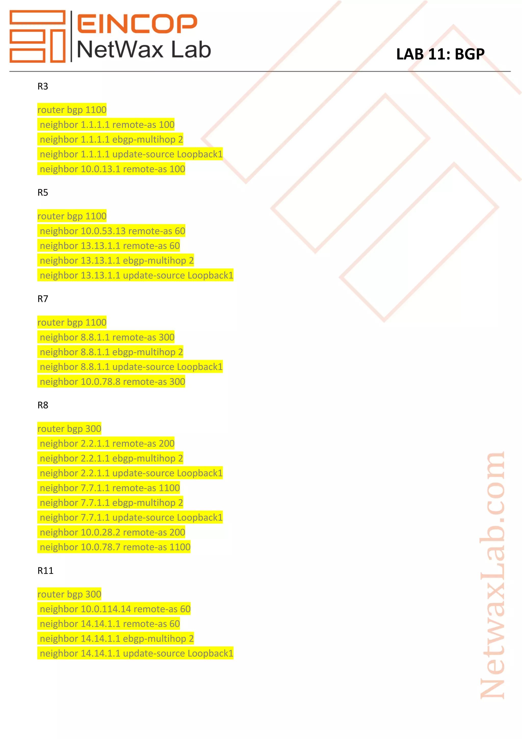 LAB 11: BGP
R3
router bgp 1100
neighbor 1.1.1.1 remote-as 100
neighbor 1.1.1.1 ebgp-multihop 2
neighbor 1.1.1.1 update-source Loopback1
neighbor 10.0.13.1 remote-as 100
R5
router bgp 1100
neighbor 10.0.53.13 remote-as 60
neighbor 13.13.1.1 remote-as 60
neighbor 13.13.1.1 ebgp-multihop 2
neighbor 13.13.1.1 update-source Loopback1
R7
router bgp 1100
neighbor 8.8.1.1 remote-as 300
neighbor 8.8.1.1 ebgp-multihop 2
neighbor 8.8.1.1 update-source Loopback1
neighbor 10.0.78.8 remote-as 300
R8
router bgp 300
neighbor 2.2.1.1 remote-as 200
neighbor 2.2.1.1 ebgp-multihop 2
neighbor 2.2.1.1 update-source Loopback1
neighbor 7.7.1.1 remote-as 1100
neighbor 7.7.1.1 ebgp-multihop 2
neighbor 7.7.1.1 update-source Loopback1
neighbor 10.0.28.2 remote-as 200
neighbor 10.0.78.7 remote-as 1100
R11
router bgp 300
neighbor 10.0.114.14 remote-as 60
neighbor 14.14.1.1 remote-as 60
neighbor 14.14.1.1 ebgp-multihop 2
neighbor 14.14.1.1 update-source Loopback1
 