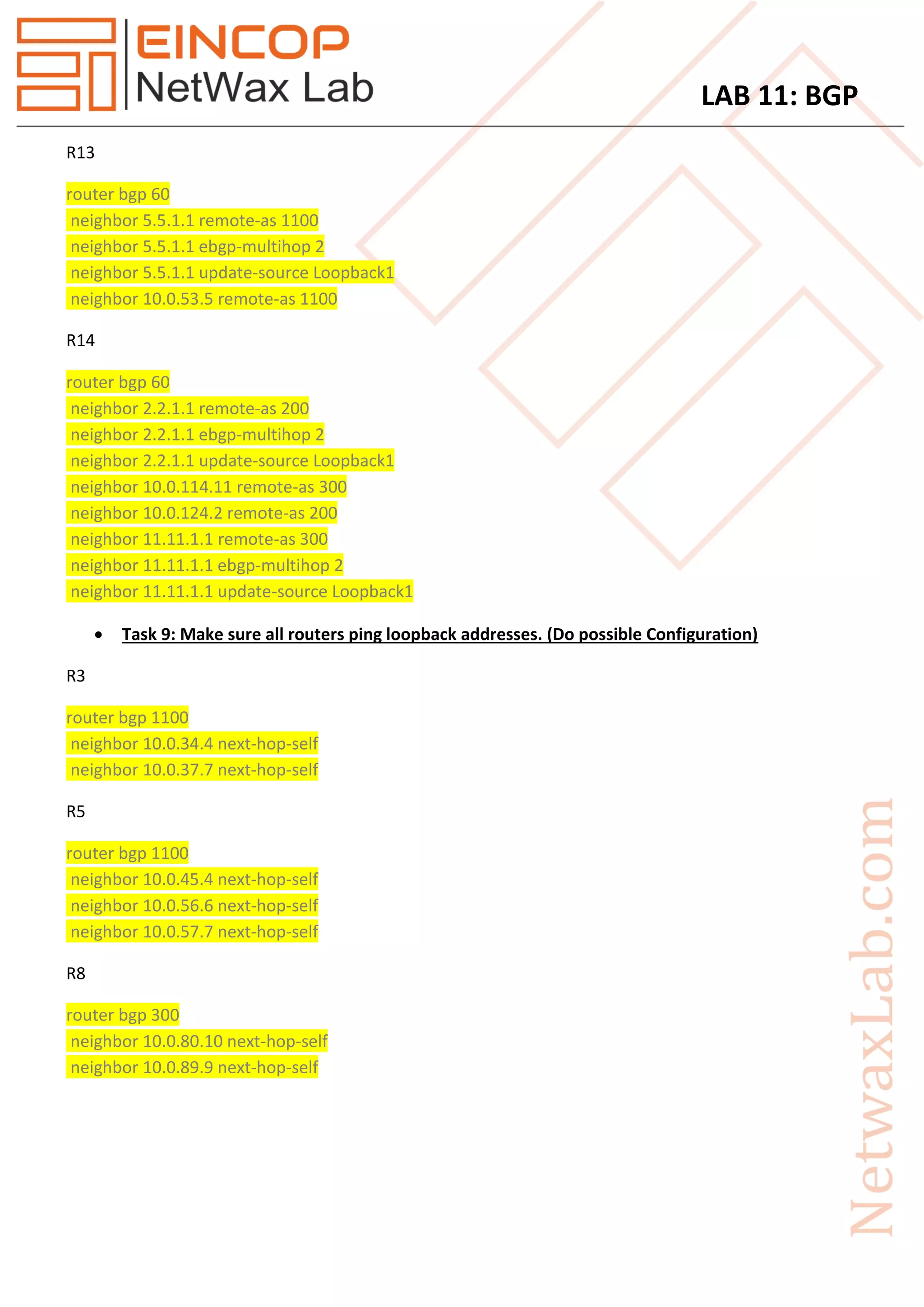 LAB 11: BGP
R13
router bgp 60
neighbor 5.5.1.1 remote-as 1100
neighbor 5.5.1.1 ebgp-multihop 2
neighbor 5.5.1.1 update-source Loopback1
neighbor 10.0.53.5 remote-as 1100
R14
router bgp 60
neighbor 2.2.1.1 remote-as 200
neighbor 2.2.1.1 ebgp-multihop 2
neighbor 2.2.1.1 update-source Loopback1
neighbor 10.0.114.11 remote-as 300
neighbor 10.0.124.2 remote-as 200
neighbor 11.11.1.1 remote-as 300
neighbor 11.11.1.1 ebgp-multihop 2
neighbor 11.11.1.1 update-source Loopback1
 Task 9: Make sure all routers ping loopback addresses. (Do possible Configuration)
R3
router bgp 1100
neighbor 10.0.34.4 next-hop-self
neighbor 10.0.37.7 next-hop-self
R5
router bgp 1100
neighbor 10.0.45.4 next-hop-self
neighbor 10.0.56.6 next-hop-self
neighbor 10.0.57.7 next-hop-self
R8
router bgp 300
neighbor 10.0.80.10 next-hop-self
neighbor 10.0.89.9 next-hop-self
 