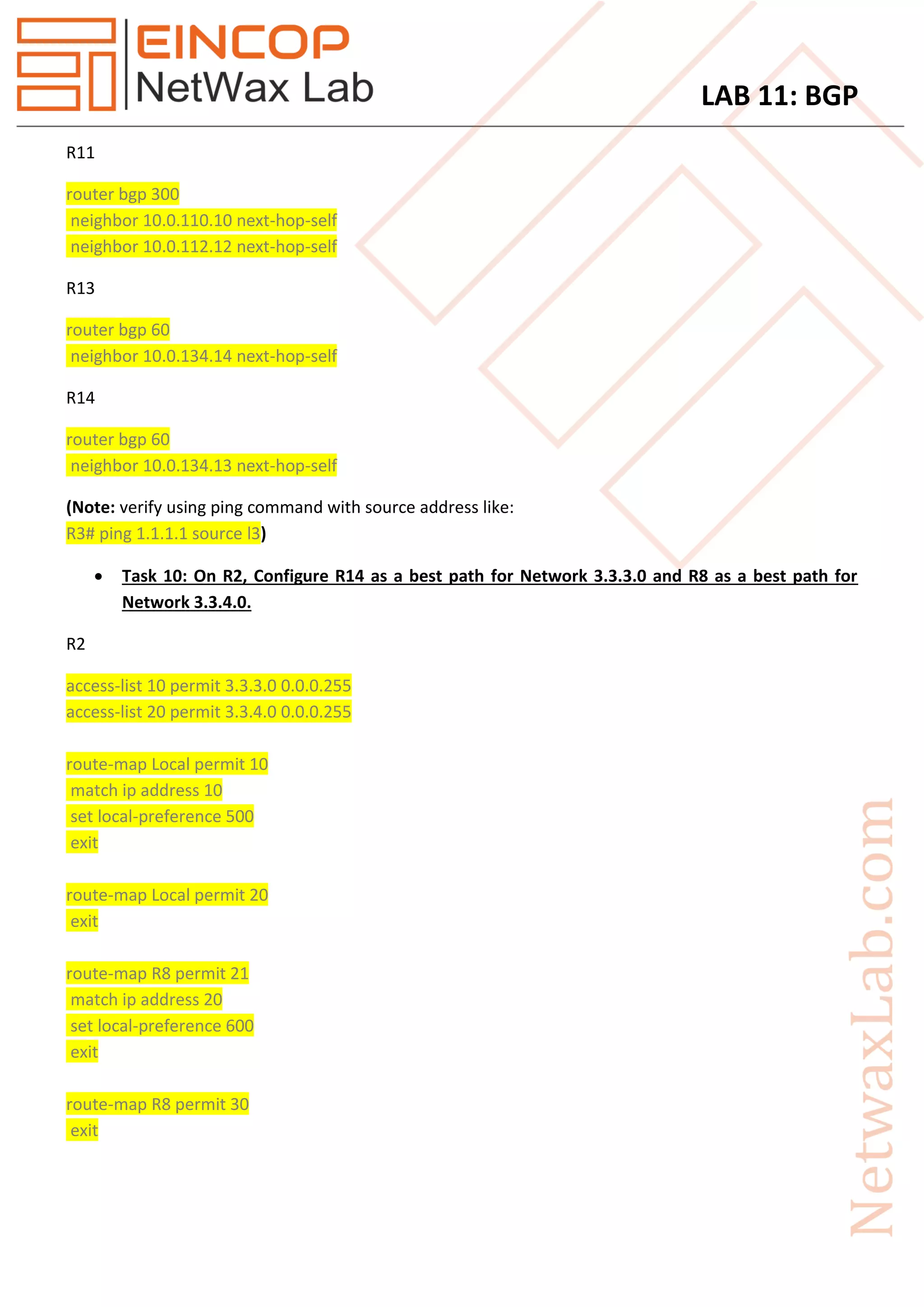 LAB 11: BGP
R11
router bgp 300
neighbor 10.0.110.10 next-hop-self
neighbor 10.0.112.12 next-hop-self
R13
router bgp 60
neighbor 10.0.134.14 next-hop-self
R14
router bgp 60
neighbor 10.0.134.13 next-hop-self
(Note: verify using ping command with source address like:
)R3# ping 1.1.1.1 source l3
 Task 10: On R2, Configure R14 as a best path for Network 3.3.3.0 and R8 as a best path for
Network 3.3.4.0.
R2
access-list 10 permit 3.3.3.0 0.0.0.255
access-list 20 permit 3.3.4.0 0.0.0.255
route-map Local permit 10
match ip address 10
set local-preference 500
exit
route-map Local permit 20
exit
route-map R8 permit 21
match ip address 20
set local-preference 600
exit
route-map R8 permit 30
exit
 
