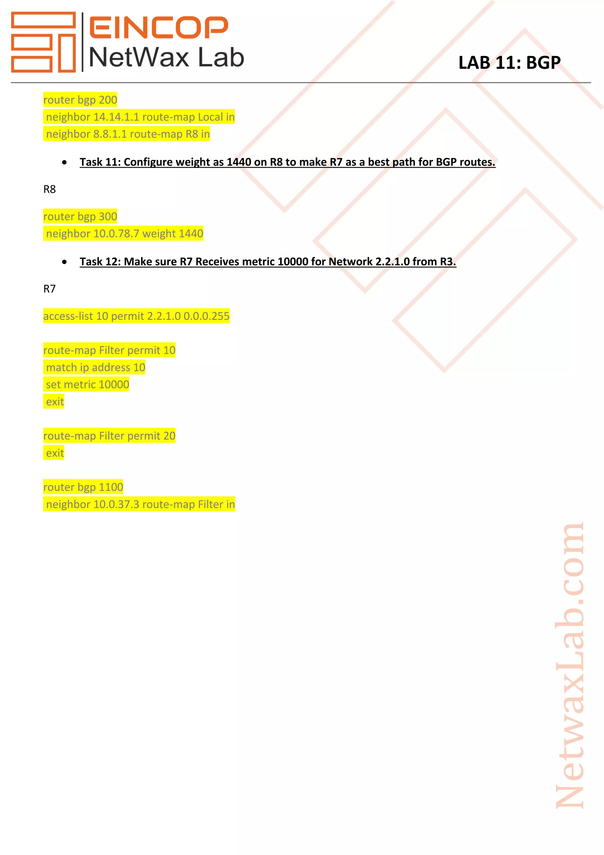 LAB 11: BGP
router bgp 200
neighbor 14.14.1.1 route-map Local in
neighbor 8.8.1.1 route-map R8 in
 Task 11: Configure weight as 1440 on R8 to make R7 as a best path for BGP routes.
R8
router bgp 300
neighbor 10.0.78.7 weight 1440
 Task 12: Make sure R7 Receives metric 10000 for Network 2.2.1.0 from R3.
R7
access-list 10 permit 2.2.1.0 0.0.0.255
route-map Filter permit 10
match ip address 10
set metric 10000
exit
route-map Filter permit 20
exit
router bgp 1100
neighbor 10.0.37.3 route-map Filter in
 