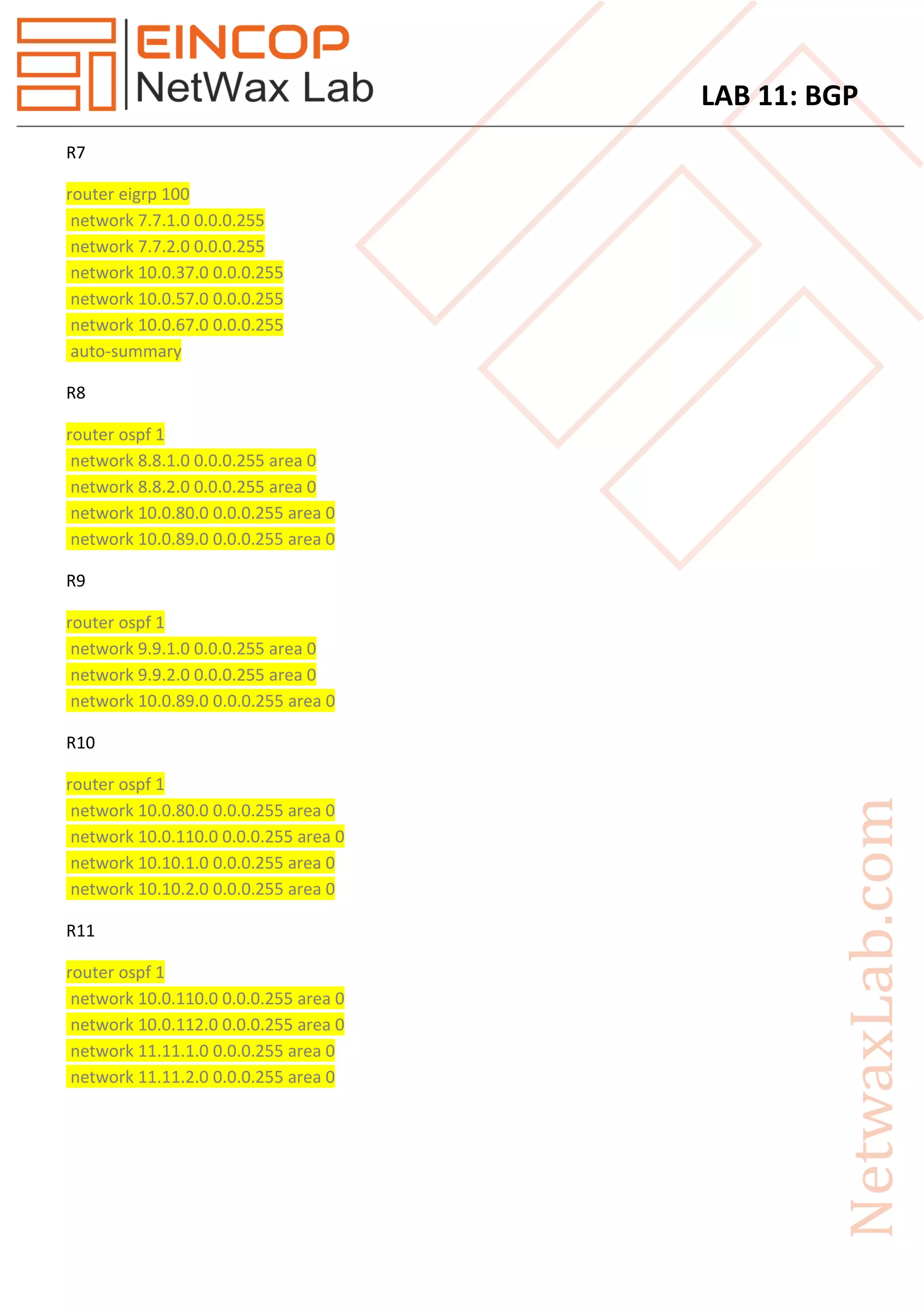 LAB 11: BGP
R7
router eigrp 100
network 7.7.1.0 0.0.0.255
network 7.7.2.0 0.0.0.255
network 10.0.37.0 0.0.0.255
network 10.0.57.0 0.0.0.255
network 10.0.67.0 0.0.0.255
auto-summary
R8
router ospf 1
network 8.8.1.0 0.0.0.255 area 0
network 8.8.2.0 0.0.0.255 area 0
network 10.0.80.0 0.0.0.255 area 0
network 10.0.89.0 0.0.0.255 area 0
R9
router ospf 1
network 9.9.1.0 0.0.0.255 area 0
network 9.9.2.0 0.0.0.255 area 0
network 10.0.89.0 0.0.0.255 area 0
R10
router ospf 1
network 10.0.80.0 0.0.0.255 area 0
network 10.0.110.0 0.0.0.255 area 0
network 10.10.1.0 0.0.0.255 area 0
network 10.10.2.0 0.0.0.255 area 0
R11
router ospf 1
network 10.0.110.0 0.0.0.255 area 0
network 10.0.112.0 0.0.0.255 area 0
network 11.11.1.0 0.0.0.255 area 0
network 11.11.2.0 0.0.0.255 area 0
 